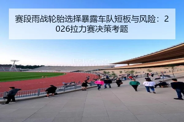 赛段雨战轮胎选择暴露车队短板与风险：2026拉力赛决策考题